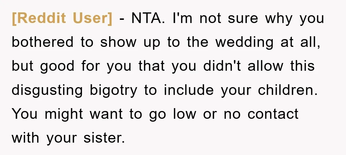[Reddit User] − NTA. I'm not sure why you bothered to show up to the wedding at all, but good for you that you didn't allow this disgusting bigotry to...