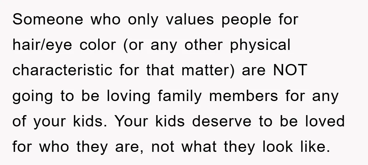 Someone who only values people for hair/eye color (or any other physical characteristic for that matter) are NOT going to be loving family members for any of your kids. Your...