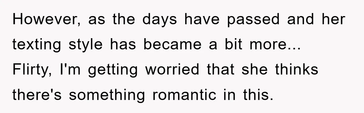 However, as the days have passed and her texting style has became a bit more... Flirty, I'm getting worried that she thinks there's something romantic in this.