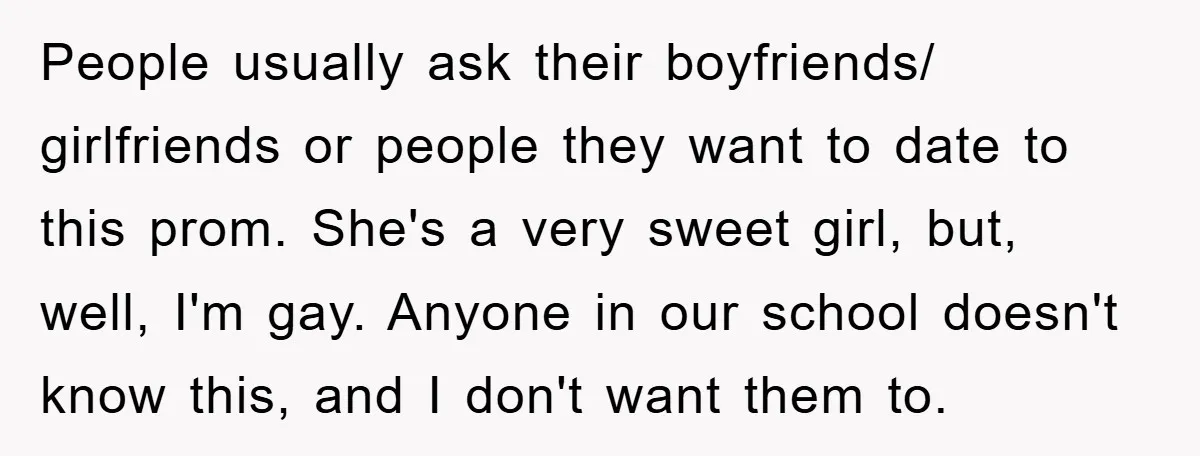 People usually ask their boyfriends/ girlfriends or people they want to date to this prom. She's a very sweet girl, but, well, I'm gay. Anyone in our school doesn't know...