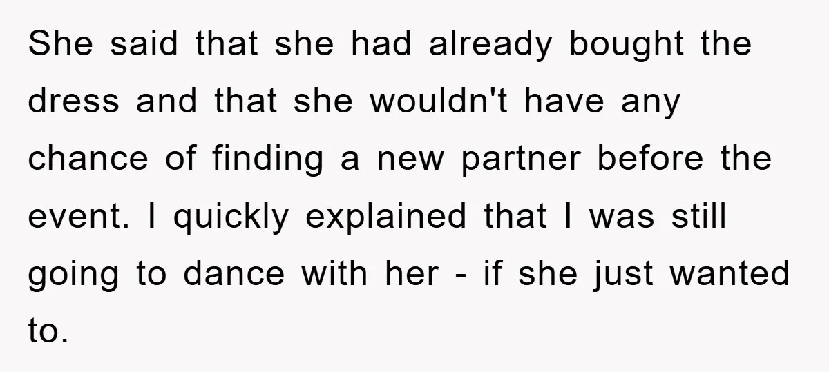 She said that she had already bought the dress and that she wouldn't have any chance of finding a new partner before the event. I quickly explained that I was...
