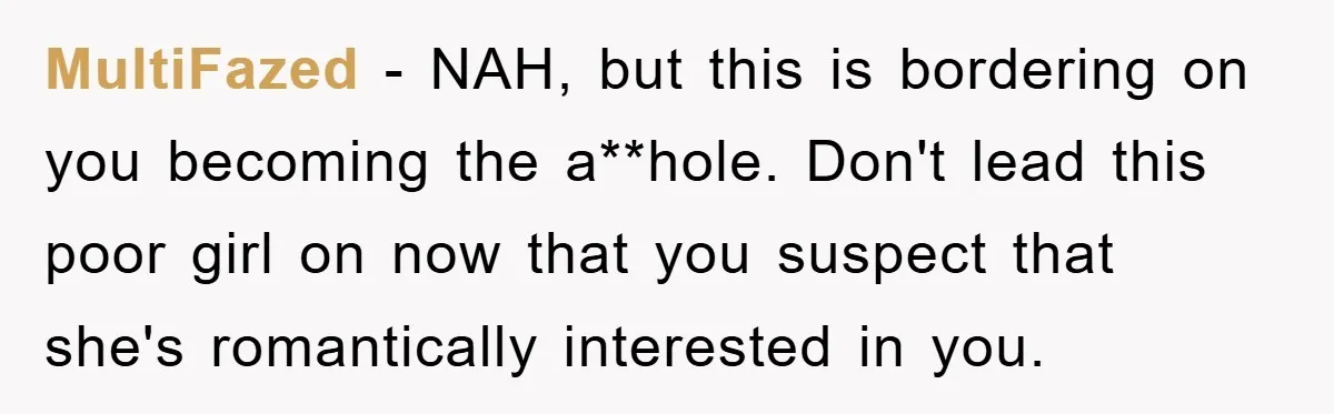 MultiFazed − NAH, but this is bordering on you becoming the a**hole. Don't lead this poor girl on now that you suspect that she's romantically interested in you.