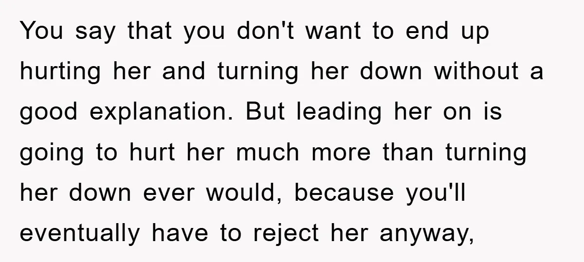 You say that you don't want to end up hurting her and turning her down without a good explanation. But leading her on is going to hurt her much more...