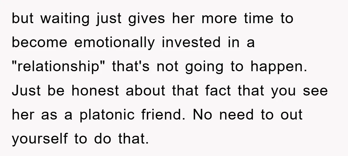 but waiting just gives her more time to become emotionally invested in a "relationship" that's not going to happen. Just be honest about that fact that you see her as...