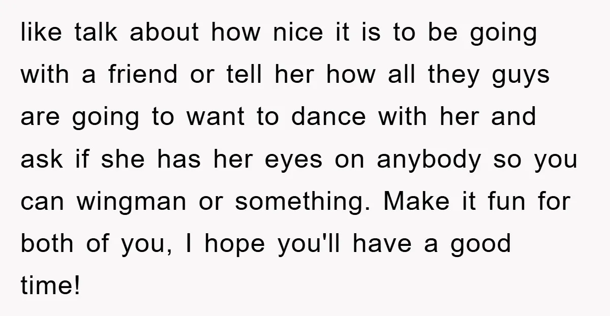 like talk about how nice it is to be going with a friend or tell her how all they guys are going to want to dance with her and ask...