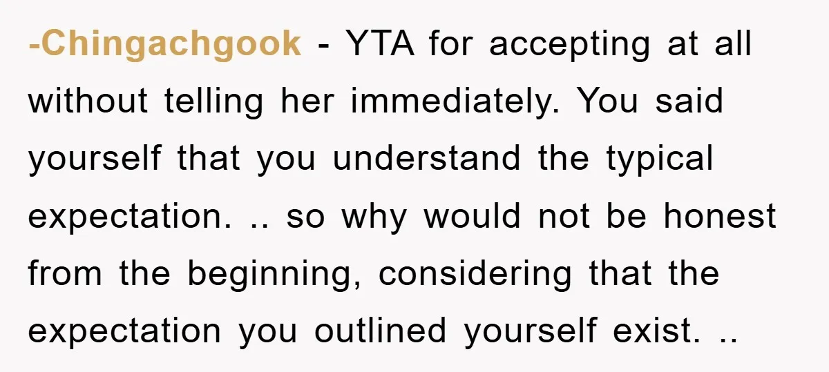 -Chingachgook − YTA for accepting at all without telling her immediately. You said yourself that you understand the typical expectation. .. so why would not be honest from the beginning,...