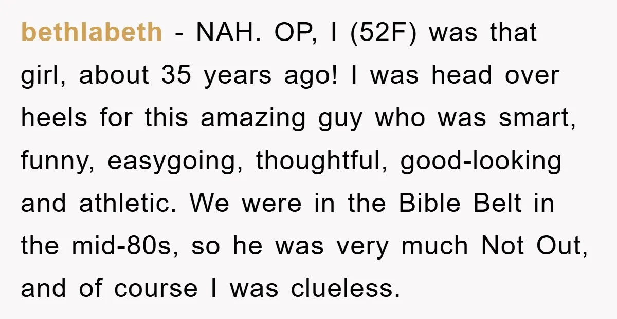 bethlabeth − NAH. OP, I (52F) was that girl, about 35 years ago! I was head over heels for this amazing guy who was smart, funny, easygoing, thoughtful, good-looking and...