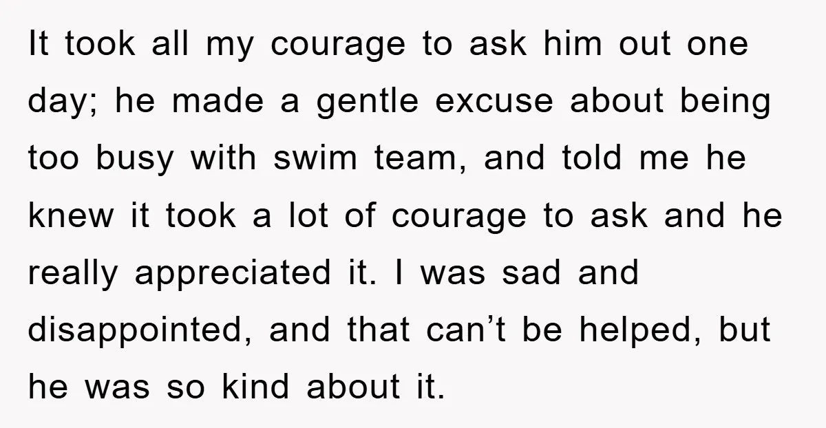 It took all my courage to ask him out one day; he made a gentle excuse about being too busy with swim team, and told me he knew it took...