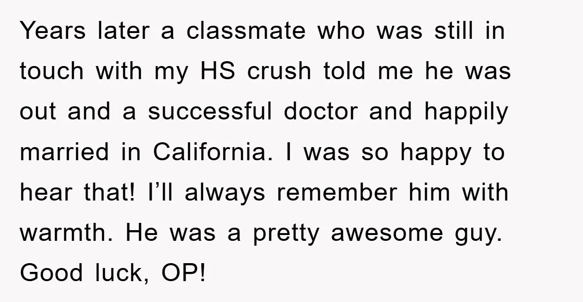 Years later a classmate who was still in touch with my HS crush told me he was out and a successful doctor and happily married in California. I was so...