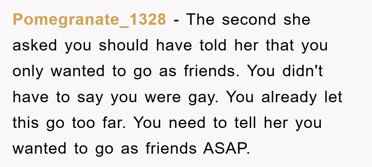 Pomegranate_1328 − The second she asked you should have told her that you only wanted to go as friends. You didn't have to say you were gay. You already let...