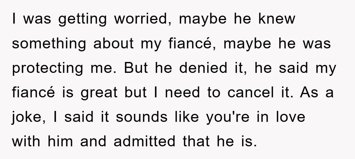 I was getting worried, maybe he knew something about my fiancé, maybe he was protecting me. But he denied it, he said my fiancé is great but I need to...