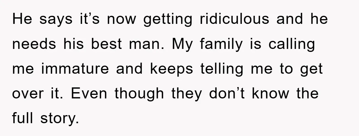 He says it’s now getting ridiculous and he needs his best man. My family is calling me immature and keeps telling me to get over it. Even though they don’t...