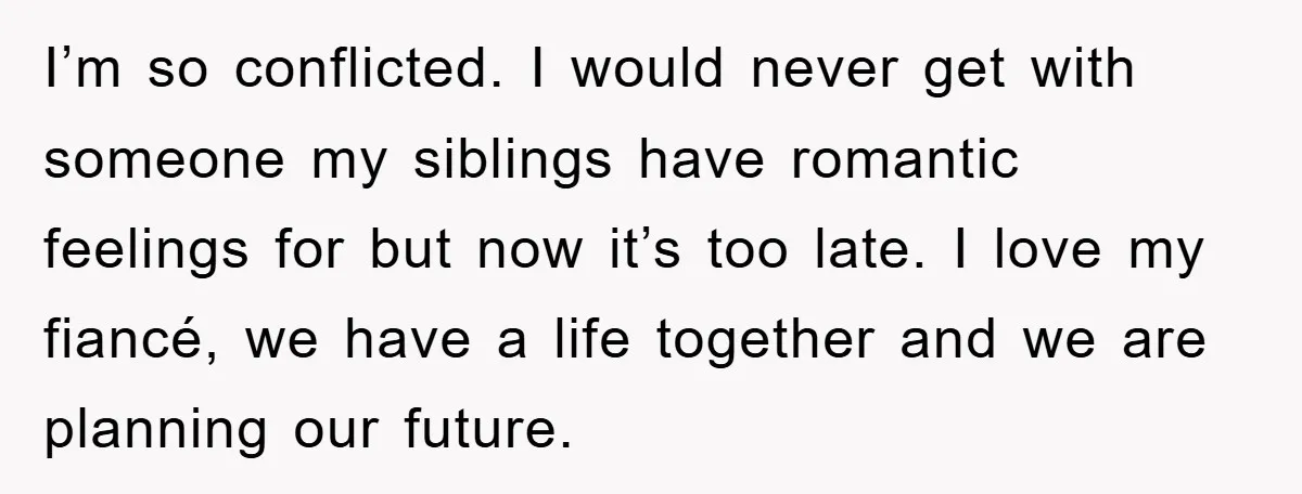 I’m so conflicted. I would never get with someone my siblings have romantic feelings for but now it’s too late. I love my fiancé, we have a life together and...