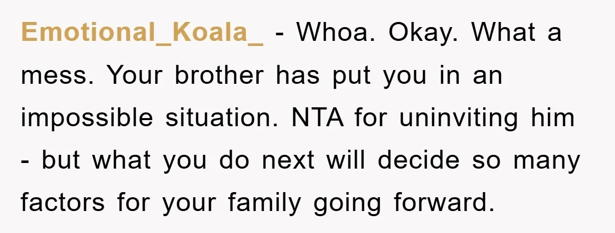Emotional_Koala_ − Whoa. Okay. What a mess. Your brother has put you in an impossible situation. NTA for uninviting him - but what you do next will decide so many...