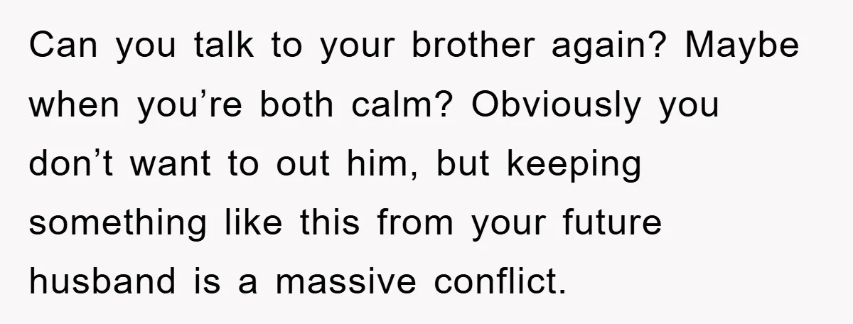 Can you talk to your brother again? Maybe when you’re both calm? Obviously you don’t want to out him, but keeping something like this from your future husband is a...