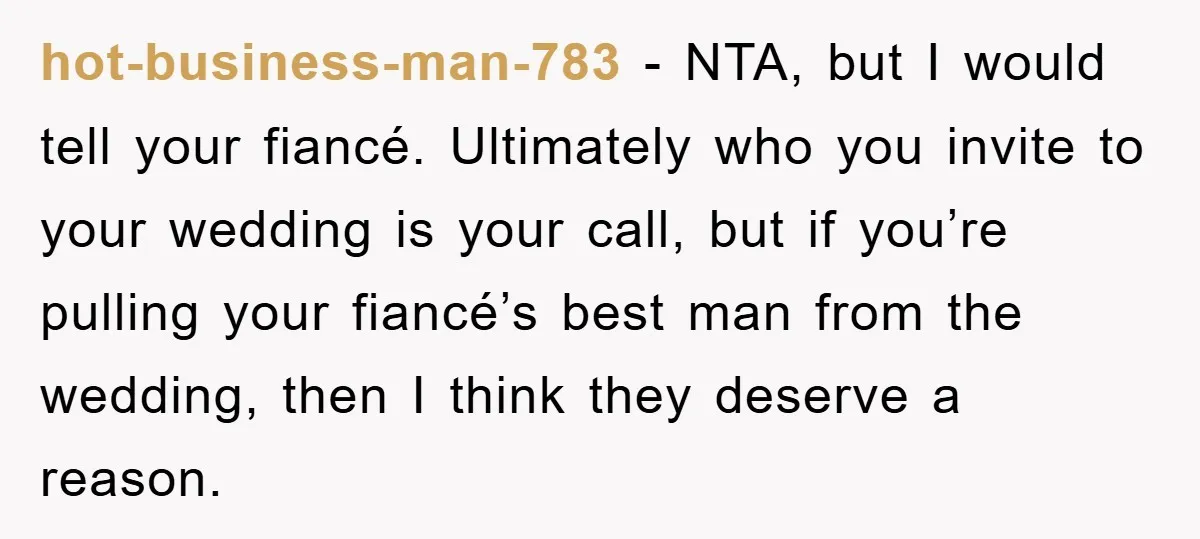 hot-business-man-783 − NTA, but I would tell your fiancé. Ultimately who you invite to your wedding is your call, but if you’re pulling your fiancé’s best man from the wedding,...