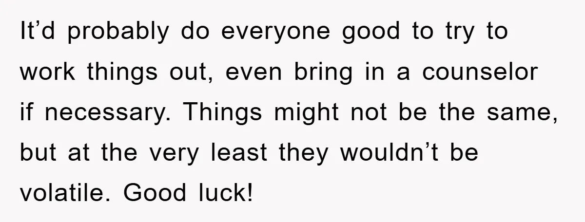 It’d probably do everyone good to try to work things out, even bring in a counselor if necessary. Things might not be the same, but at the very least they...