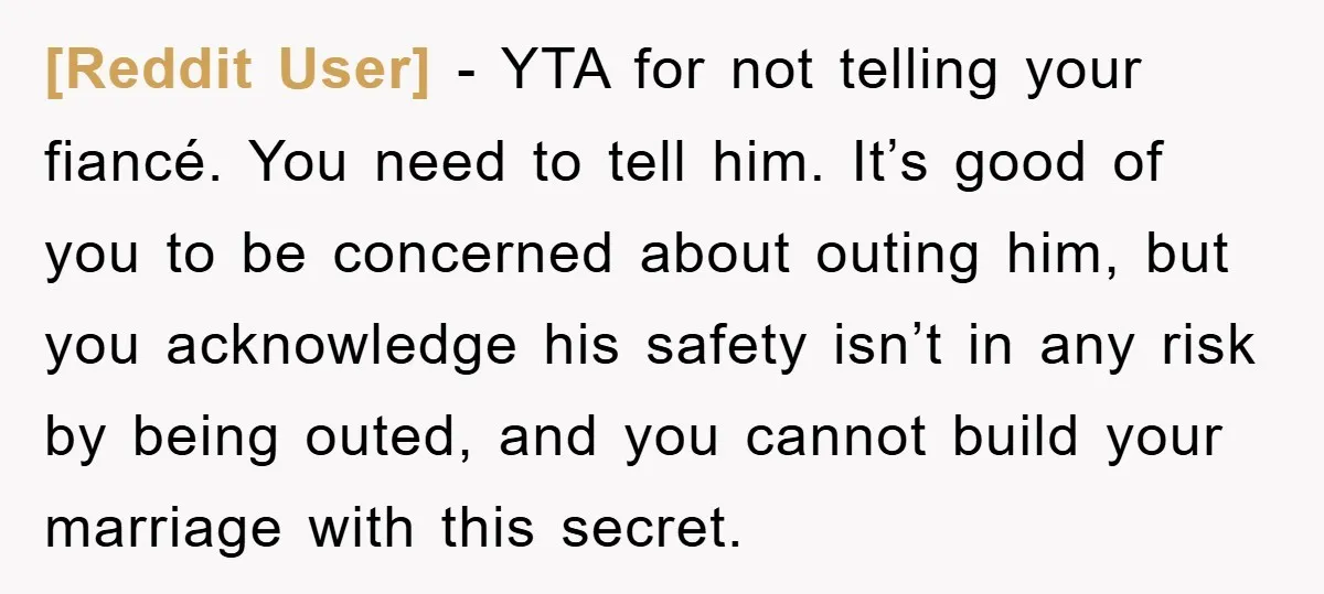 [Reddit User] − YTA for not telling your fiancé. You need to tell him. It’s good of you to be concerned about outing him, but you acknowledge his safety isn’t...