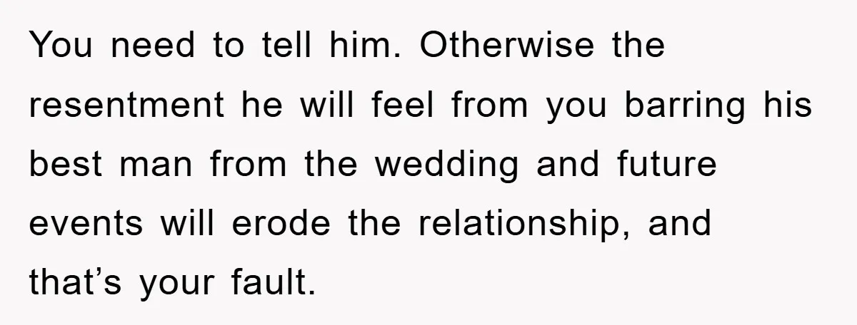 You need to tell him. Otherwise the resentment he will feel from you barring his best man from the wedding and future events will erode the relationship, and that’s your...