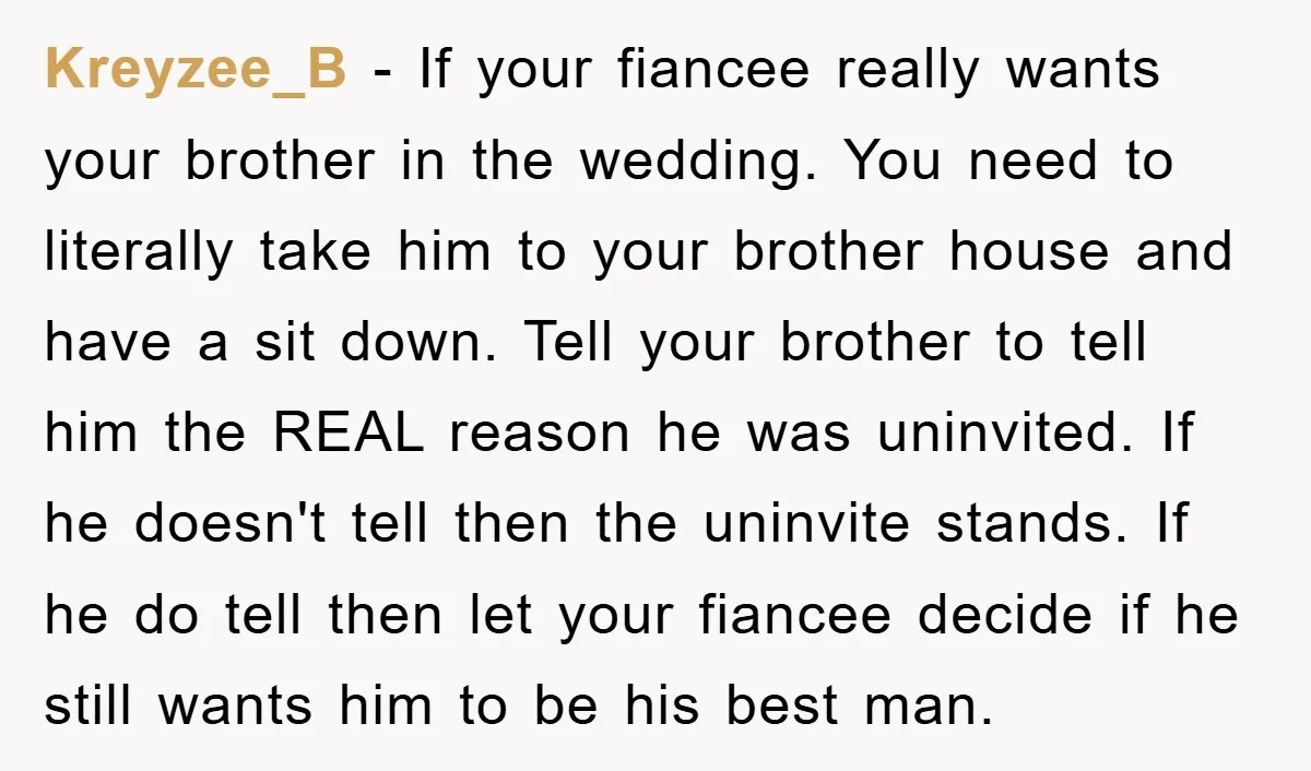 Kreyzee_B − If your fiancee really wants your brother in the wedding. You need to literally take him to your brother house and have a sit down. Tell your brother...