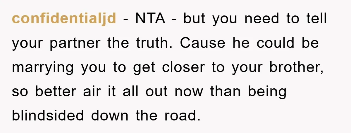 confidentialjd − NTA - but you need to tell your partner the truth. Cause he could be marrying you to get closer to your brother, so better air it all...