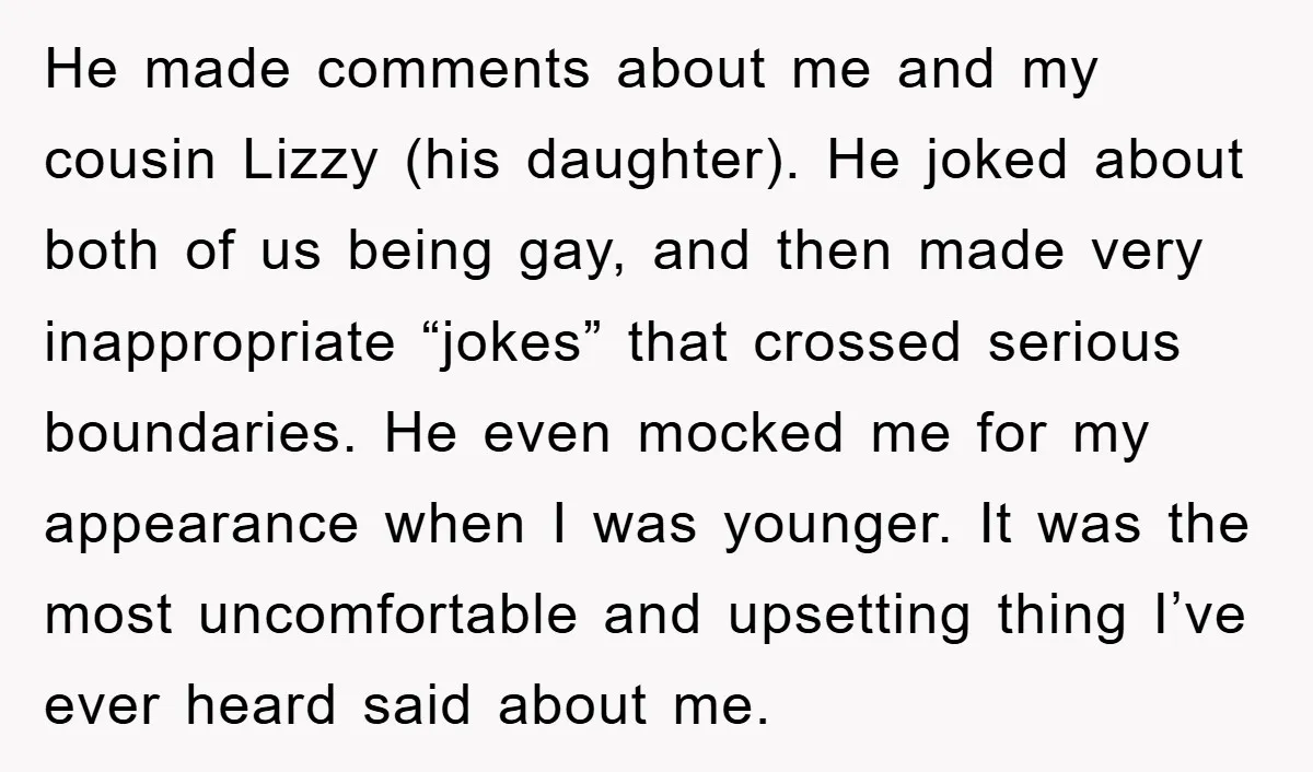 He made comments about me and my cousin Lizzy (his daughter). He joked about both of us being gay, and then made very inappropriate “jokes” that crossed serious boundaries. He...