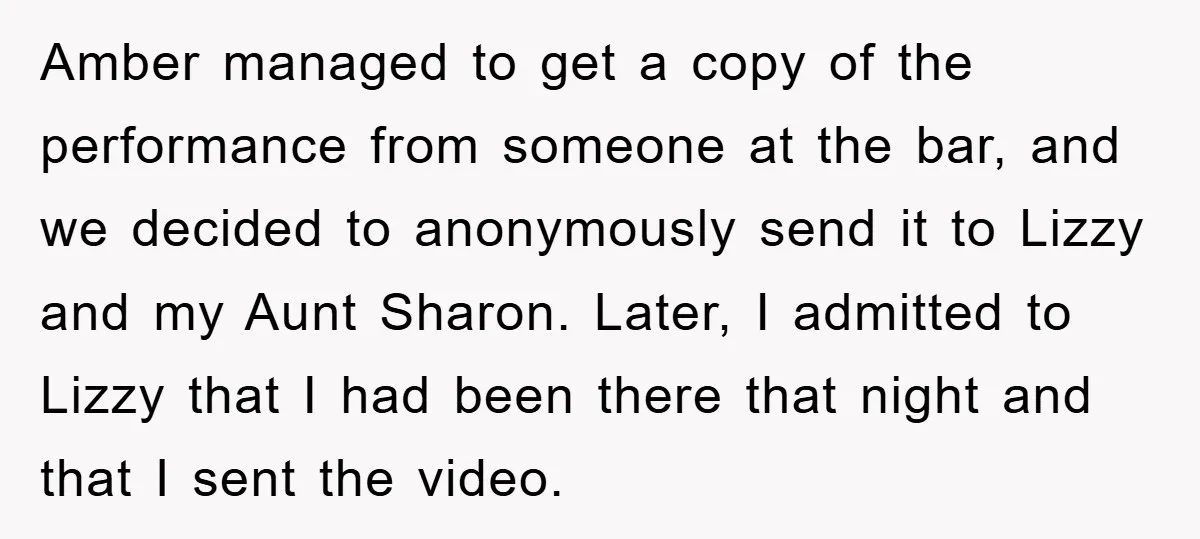 Amber managed to get a copy of the performance from someone at the bar, and we decided to anonymously send it to Lizzy and my Aunt Sharon. Later, I admitted...