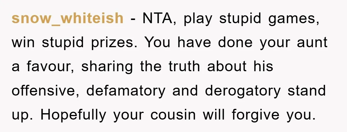 snow_whiteish − NTA, play stupid games, win stupid prizes. You have done your aunt a favour, sharing the truth about his offensive, defamatory and derogatory stand up. Hopefully your cousin...