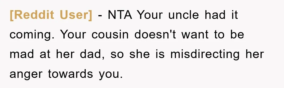 [Reddit User] − NTA Your uncle had it coming. Your cousin doesn't want to be mad at her dad, so she is misdirecting her anger towards you.