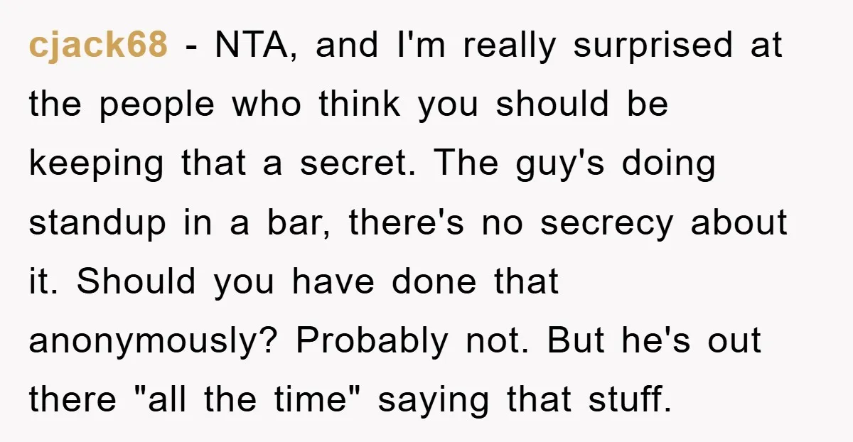 cjack68 − NTA, and I'm really surprised at the people who think you should be keeping that a secret. The guy's doing standup in a bar, there's no secrecy about...