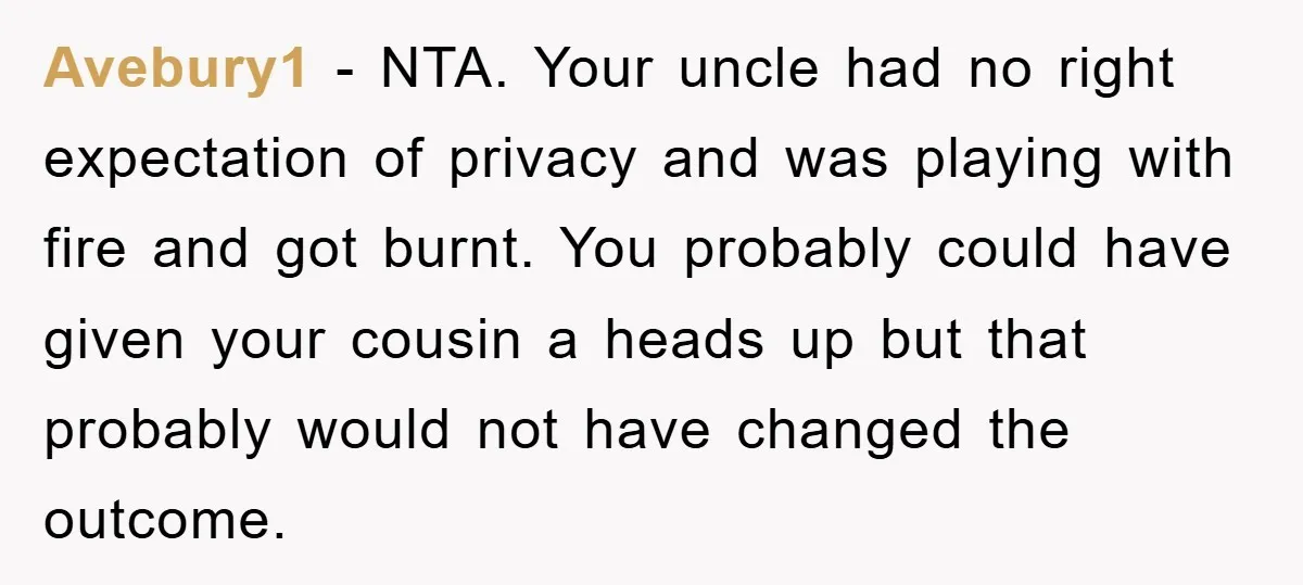 Avebury1 − NTA. Your uncle had no right expectation of privacy and was playing with fire and got burnt. You probably could have given your cousin a heads up but...