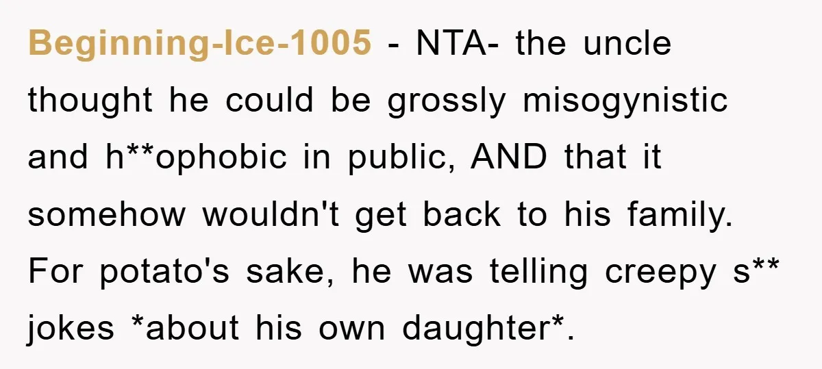 Beginning-Ice-1005 − NTA- the uncle thought he could be grossly misogynistic and h**ophobic in public, AND that it somehow wouldn't get back to his family. For potato's sake, he was...