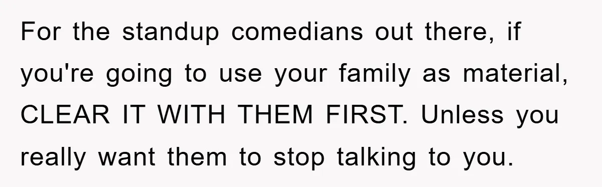 For the standup comedians out there, if you're going to use your family as material, CLEAR IT WITH THEM FIRST. Unless you really want them to stop talking to you.