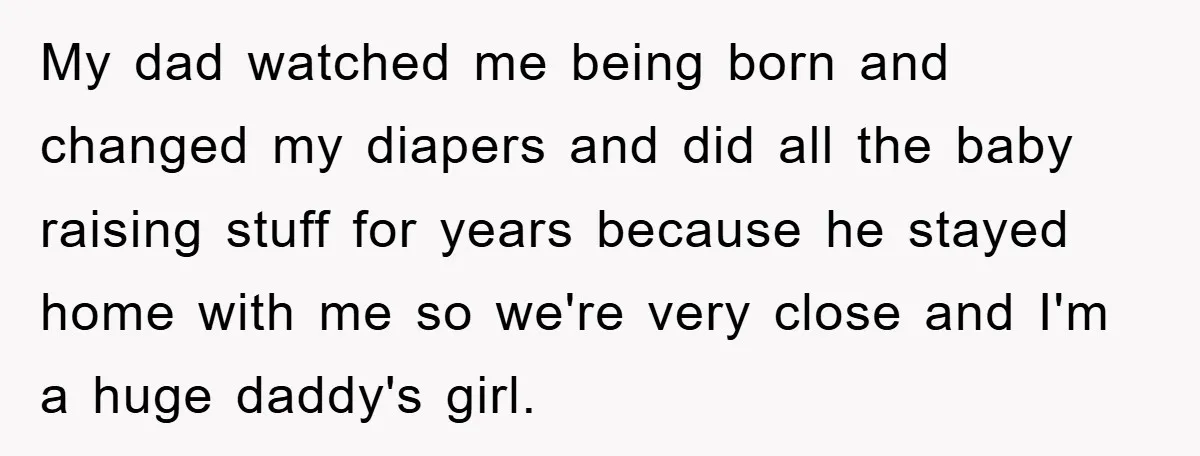 My dad watched me being born and changed my diapers and did all the baby raising stuff for years because he stayed home with me so we're very close and...