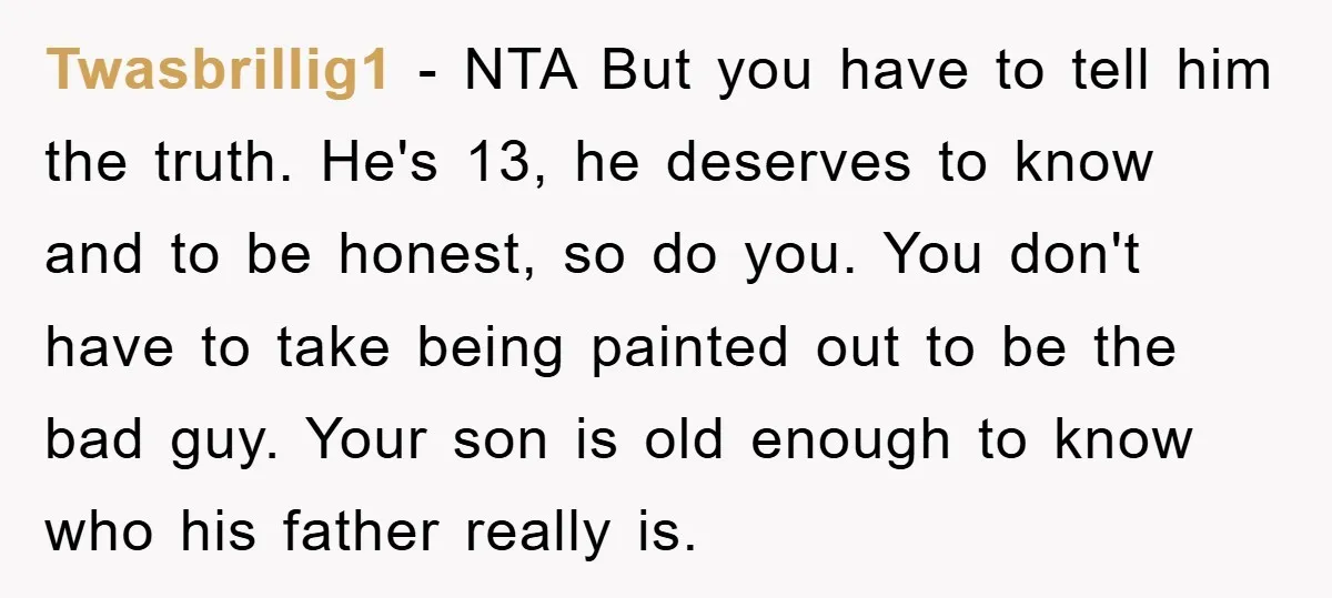 Twasbrillig1 − NTA But you have to tell him the truth. He's 13, he deserves to know and to be honest, so do you. You don't have to take being...