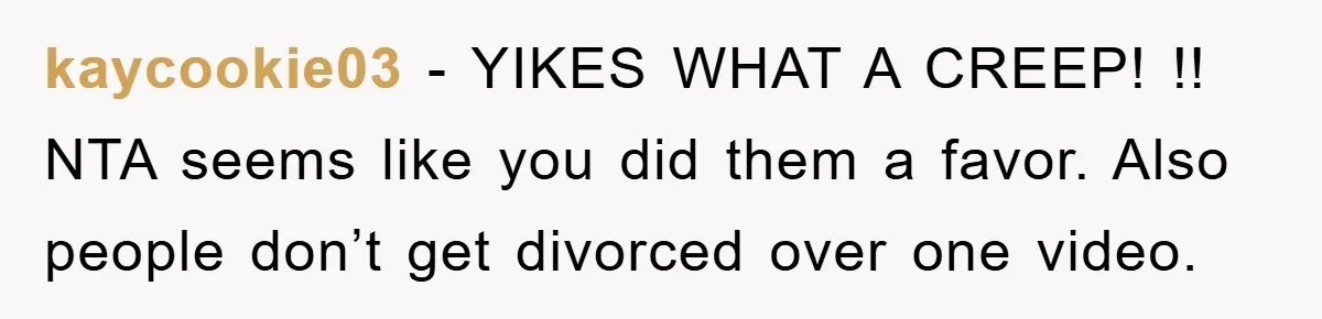 kaycookie03 − YIKES WHAT A CREEP! !! NTA seems like you did them a favor. Also people don’t get divorced over one video.