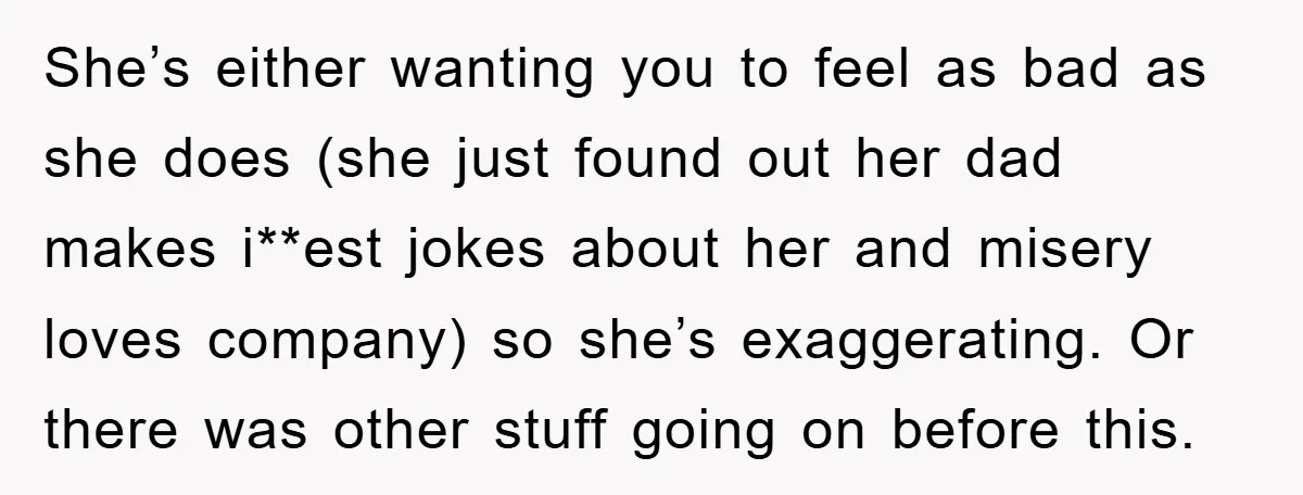 She’s either wanting you to feel as bad as she does (she just found out her dad makes i**est jokes about her and misery loves company) so she’s exaggerating. Or...