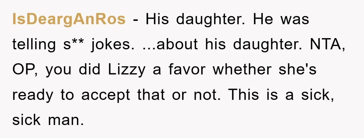 IsDeargAnRos − His daughter. He was telling s** jokes. ...about his daughter. NTA, OP, you did Lizzy a favor whether she's ready to accept that or not. This is a...