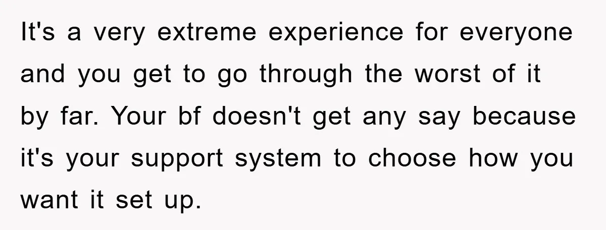 It's a very extreme experience for everyone and you get to go through the worst of it by far. Your bf doesn't get any say because it's your support system...