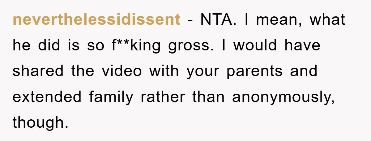 neverthelessidissent − NTA. I mean, what he did is so f**king gross. I would have shared the video with your parents and extended family rather than anonymously, though.