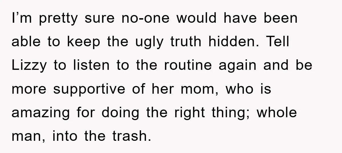 I’m pretty sure no-one would have been able to keep the ugly truth hidden. Tell Lizzy to listen to the routine again and be more supportive of her mom, who...
