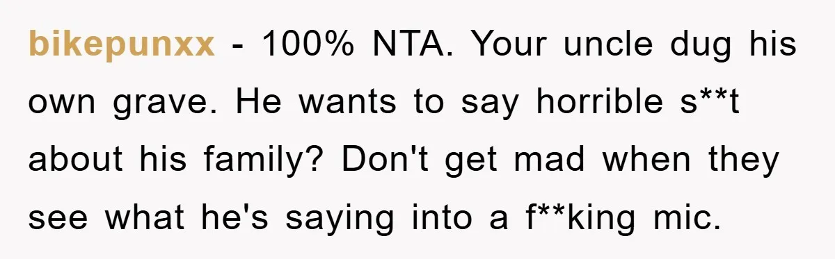 bikepunxx − 100% NTA. Your uncle dug his own grave. He wants to say horrible s**t about his family? Don't get mad when they see what he's saying into a...