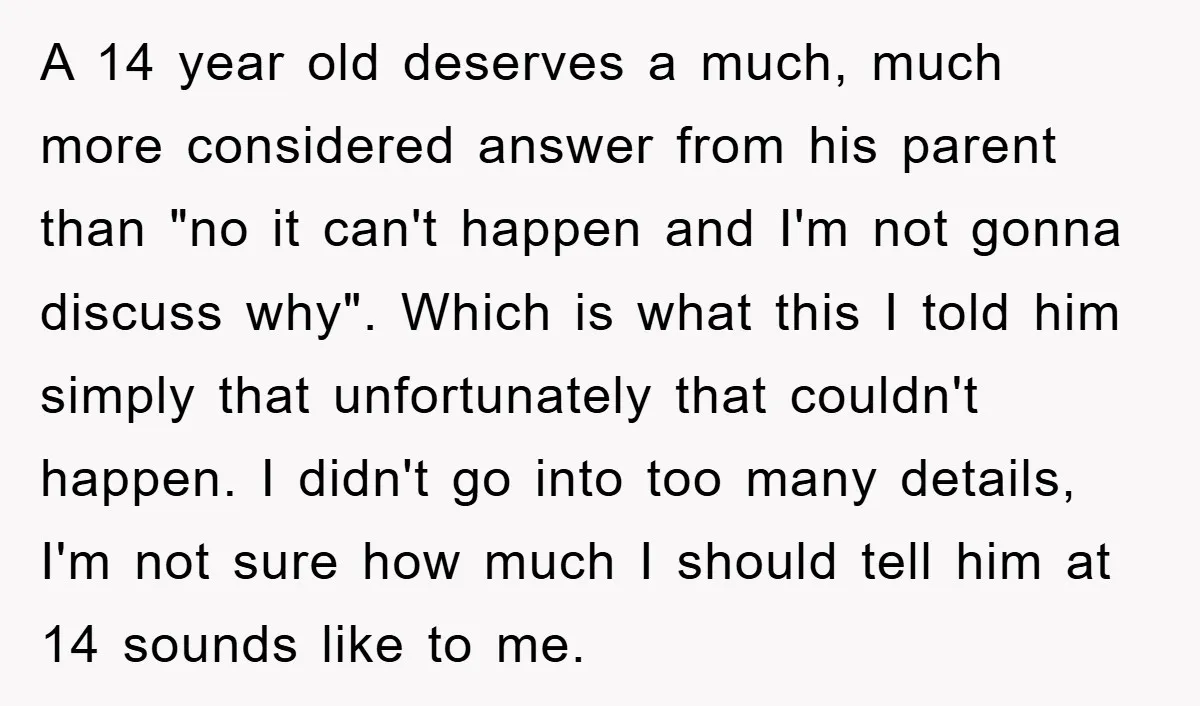 A 14 year old deserves a much, much more considered answer from his parent than "no it can't happen and I'm not gonna discuss why". Which is what this I...