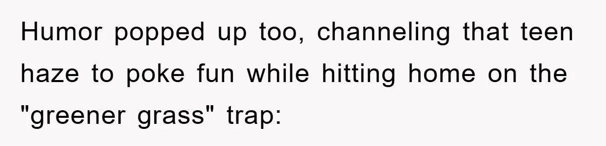Humor popped up too, channeling that teen haze to poke fun while hitting home on the "greener grass" trap: