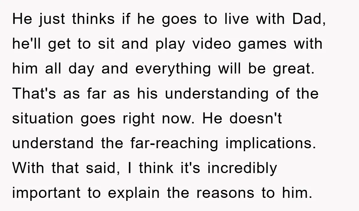 He just thinks if he goes to live with Dad, he'll get to sit and play video games with him all day and everything will be great. That's as far...