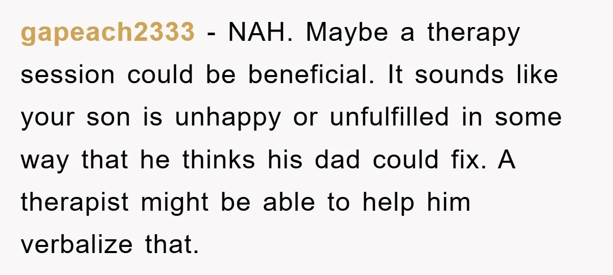 gapeach2333 − NAH. Maybe a therapy session could be beneficial. It sounds like your son is unhappy or unfulfilled in some way that he thinks his dad could fix. A...