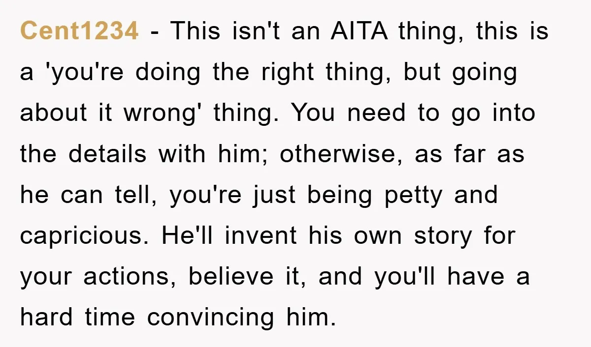 Cent1234 − This isn't an AITA thing, this is a 'you're doing the right thing, but going about it wrong' thing. You need to go into the details with him;...