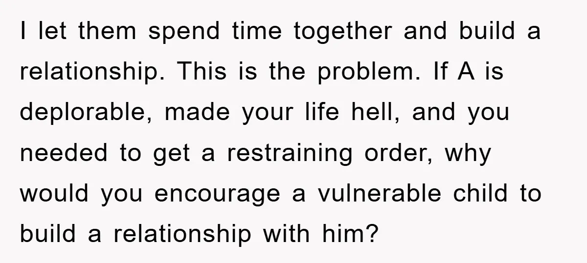 I let them spend time together and build a relationship. This is the problem. If A is deplorable, made your life hell, and you needed to get a restraining order,...