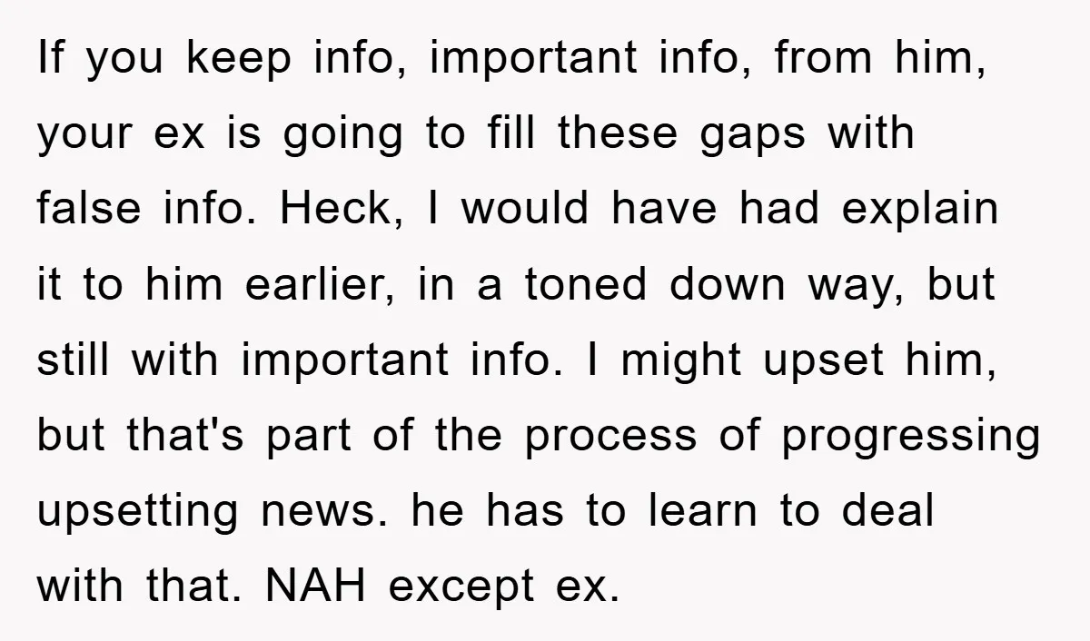 If you keep info, important info, from him, your ex is going to fill these gaps with false info. Heck, I would have had explain it to him earlier, in...