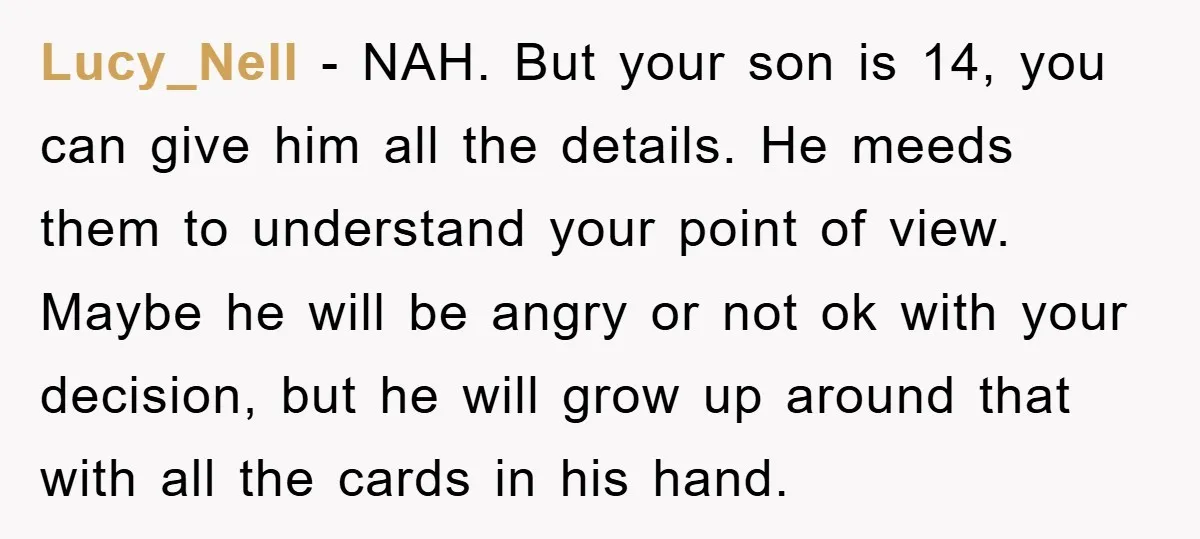 Lucy_Nell − NAH. But your son is 14, you can give him all the details. He meeds them to understand your point of view. Maybe he will be angry or...